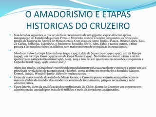 O AMADORISMO E ETAPAS
HISTORICAS DO CRUZEIRO
 Nas décadas seguintes, o que se viu foi o crescimento de um gigante, especialmente após a
inauguração do Estádio Magalhães Pinto, o Mineirão, onde o Cruzeiro conquistou os principais
títulos da história do futebol de Minas Gerais. Com craques como Tostão, Piazza, Dirceu Lopes, Raul,
Zé Carlos, Palhinha, Joãozinho, o fenômeno Ronaldo, Sorín, Alex, Fábio e tantos outros, o time
passou a ser um dos clubes brasileiros com maior número de conquistas internacionais.

São dois títulos da Copa Libertadores (1976 e 1997), dois da Supercopa (1991 e 1992), um da Recopa
(1999), um da Copa Ouro (1995) e um da Copa Master (1995). No âmbito nacional, o time azul foi
quatro vezes campeão brasileiro (1966, 2003, 2013 e 2014) e, em quatro outras ocasiões, conquistou a
Copa do Brasil (1993, 1996, 2000 e 2003).
Além dos títulos, o Cruzeiro é reconhecido mundialmente pela sua excelente estrutura e como um dos
principais reveladores de talentos para o futebol, como aconteceu em relação a Ronaldo, Maicon,
Gomes, Luisão, Wendell, Jussiê, Beletti e muitos outros.
 Dono da maior torcida do estado de Minas Gerais, o Cruzeiro possui estrutra compatível com os
maiores clubes do mundo, dois modernos centros de treinamento, parques recreativos e sede
administrativa.
 Esses fatores, além da qualificação dos profissionais do Clube, fazem do Cruzeiro um expoente em
administração, apoiado por mais de 8 milhões e meio de torcedores apaixonados.
 