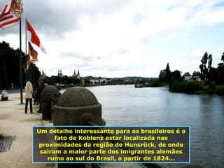 Um detalhe interessante para os brasileiros é o fato de Koblenz estar localizada nas proximidades da região do Hunsrück, de onde sairam a maior parte dos imigrantes alemães rumo ao sul do Brasil, a partir de 1824... 