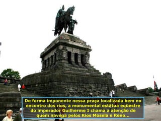 De forma imponente nessa praça localizada bem no encontro dos rios,   a monumental estátua eqüestre do imperador Guilherme I chama a atenção de quem navega pelos Rios Mosela e Reno... 