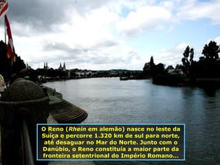 O Reno ( Rhein  em alemão) nasce no leste da Suíça e percorre 1.320 km de sul para norte, até desaguar no Mar do Norte.  Junto com o Danúbio, o Reno constituía a maior parte da fronteira setentrional do Império Romano ... 