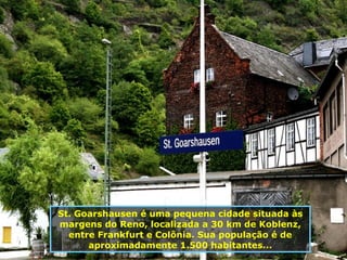 St. Goarshausen é uma pequena cidade situada às margens do Reno, localizada a 30 km de Koblenz, entre Frankfurt e Colônia. Sua população é de aproximadamente 1.500 habitantes... 