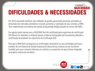 0800 47 3888
DIFICULDADES & NECESSIDADES
Em 2012, buscando melhorar seus métodos de gestão,garantindo processos alinhados às
demandas dos mercados atendidos e visando aumentar a satisfação de seus clientes,a DMA
Tech implementou um Sistema de Gestão da Qualidade (SGQ) baseado na norma ISO 9001.
Em agosto deste mesmo ano,o SGQ DMA Tech foi certificado pelo organismo de certificação
EVS Brasil.Em setembro,a empresa passou a fabricar brinquedos sob encomenda,obtendo a
certificação de produtos via organismo de certificação SGS.
Para que a DMA Tech conseguisse as certificações necessárias as suas atividades,precisava
também de um Sistema de Gestão Empresarial.Dessa forma,recorreu ao seu Escritório
Contábil para que o mesmo indicasse um sistema e,se possível,um que já fosse integrado
ao próprio sistema do escritório.
 