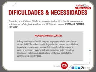 0800 47 3888
DIFICULDADES & NECESSIDADES
Diante das necessidades da DMA Tech,a empresa e seu Escritório Contábil se enquadraram
perfeitamente na Solução desenvolvida pela WK Sistemas chamada “PROGRAMA PARCERIA
CONTÁBIL”.
PROGRAMA PARCERIA CONTÁBIL
O Programa Parceria Contábil integra a empresa contábil e seus clientes
através do ERP Radar Empresarial.Seguro,flexível e sem a necessidade de
importações ou outros mecanismos de integração off-line,adequa a
empresa às normas e exigências fiscais,permitindo maior controle de
informações e eliminando as redigitações,reduzindo o retrabalho e
aumentando a produtividade.
 