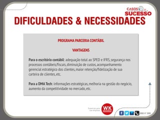 0800 47 3888
DIFICULDADES & NECESSIDADES
PROGRAMA PARCERIA CONTÁBIL
VANTAGENS
Para o escritório contábil: adequação total ao SPED e IFRS,segurança nos
processos contábeis/fiscais,diminuição de custos,acompanhamento
gerencial estratégico dos clientes,maior retenção/fidelização de sua
carteira de clientes,etc.
Para a DMATech: informações estratégicas,melhoria na gestão do negócio,
aumento da competitividade no mercado,etc.
 