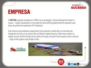 0800 47 3888
EMPRESA
A FRUTINI,empresa fundada em 1989,visa a produção e comercialização de frutos in
natura –maçãs. Localizada no município de Vacaria/RS, gradativamente expandiu suas
áreas de plantio em pomares (337 hectares).
Sua estrutura de produção compreende cinco pomares,sendo dois no município de
Campestre da Serra e os outros três em Muitos Capões,Vacaria e Bom Jesus,todos na
região serrana do Rio Grande do Sul.Além da maçã,o Grupo Frutini produz outras culturas
–trigo,milho,pipoca,soja,feijão e alho.
 