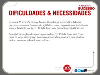 0800 47 3888
DIFICULDADES & NECESSIDADES
Há mais de 15 anos,o Sr. Henrique Eduardo Aliprandini,sócio-proprietário da Frutini,
percebeu a necessidade de obter maior agilidade e retorno nos processos administrativos da
empresa.Para tanto, investiu no ERP Radar Empresarial, desenvolvido pela WK Sistemas.
No início,foram implantados apenas alguns módulos do ERP Radar Empresarial. Com o
passar do tempo,as integrações foram sendo aprimoradas e,a cada ano,mais módulos e
usuários passaram a se beneficiar dos sistemas.
 