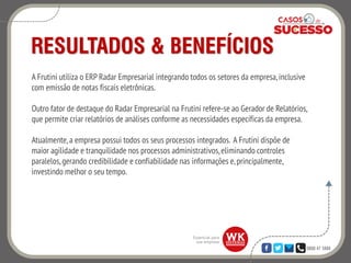 0800 47 3888
RESULTADOS & BENEFÍCIOS
A Frutini utiliza o ERP Radar Empresarial integrando todos os setores da empresa,inclusive
com emissão de notas fiscais eletrônicas.
Outro fator de destaque do Radar Empresarial na Frutini refere-se ao Gerador de Relatórios,
que permite criar relatórios de análises conforme as necessidades específicas da empresa.
Atualmente,a empresa possui todos os seus processos integrados. A Frutini dispõe de
maior agilidade e tranquilidade nos processos administrativos,eliminando controles
paralelos, gerando credibilidade e confiabilidade nas informações e,principalmente,
investindo melhor o seu tempo.
 