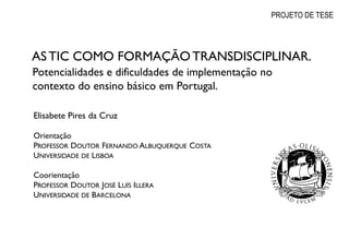 PROJETO DE TESE




            AS TIC COMO FORMAÇÃO TRANSDISCIPLINAR.
            Potencialidades e dificuldades de implementação no
            contexto do ensino básico em Portugal.

            Elisabete Pires da Cruz

            Orientação
            PROFESSOR DOUTOR FERNANDO ALBUQUERQUE COSTA
            UNIVERSIDADE DE LISBOA

            Coorientação
            PROFESSOR DOUTOR JOSÉ LUÍS ILLERA
            UNIVERSIDADE DE BARCELONA

Page  13
 