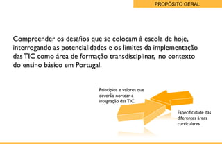 PROPÓSITO GERAL




   Compreender os desafios que se colocam à escola de hoje,
   interrogando as potencialidades e os limites da implementação
   das TIC como área de formação transdisciplinar, no contexto
   do ensino básico em Portugal.


                               Princípios e valores que
                               deverão nortear a
                               integração das TIC.

                                                                 Especificidade das
                                                                 diferentes áreas
                                                                 curriculares.

Page  3
 