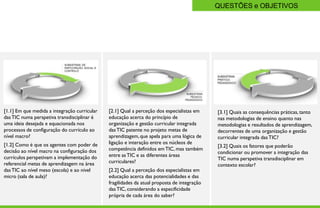 QUESTÕES e OBJETIVOS




[1.1] Em que medida a integração curricular   [2.1] Qual a perceção dos especialistas em     [3.1] Quais as consequências práticas, tanto
das TIC numa perspetiva transdisciplinar é    educação acerca do princípio de                nas metodologias de ensino quanto nas
uma ideia desejada e equacionada nos          organização e gestão curricular integrada      metodologias e resultados de aprendizagem,
processos de configuração do currículo ao     das TIC patente no projeto metas de            decorrentes de uma organização e gestão
nível macro?                                  aprendizagem, que apela para uma lógica de     curricular integrada das TIC?
[1.2] Como é que os agentes com poder de      ligação e interação entre os núcleos de
                                                                                             [3.2] Quais os fatores que poderão
decisão ao nível macro na configuração dos    competência definidos em TIC, mas também
                                                                                             condicionar ou promover a integração das
currículos perspetivam a implementação do     entre as TIC e as diferentes áreas
                                                                                             TIC numa perspetiva transdisciplinar em
referencial metas de aprendizagem na área     curriculares?
                                                                                             contexto escolar?
das TIC ao nível meso (escola) e ao nível     [2.2] Qual a perceção dos especialistas em
micro (sala de aula)?                         educação acerca das potencialidades e das
                                              fragilidades da atual proposta de integração
                                              das TIC, considerando a especificidade
   Page  8                                   própria de cada área do saber?
 