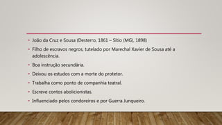• João da Cruz e Sousa (Desterro, 1861 – Sítio (MG), 1898)
• Filho de escravos negros, tutelado por Marechal Xavier de Sousa até a
adolescência.
• Boa instrução secundária.
• Deixou os estudos com a morte do protetor.
• Trabalha como ponto de companhia teatral.
• Escreve contos abolicionistas.
• Influenciado pelos condoreiros e por Guerra Junqueiro.
 