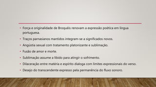• Força e originalidade de Broquéis renovam a expressão poética em língua
portuguesa.
• Traços parnasianos mantidos integram-se a significados novos.
• Angústia sexual com tratamento platonizante e sublimação.
• Fusão de amor e morte.
• Sublimação assume a libido para atingir o sofrimento.
• Dilaceração entre matéria e espírito dialoga com limites expressionais do verso.
• Desejo do transcendente expresso pela permanência do fluxo sonoro.
 