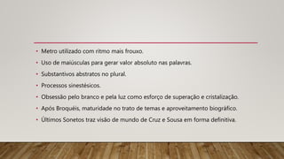 • Metro utilizado com ritmo mais frouxo.
• Uso de maiúsculas para gerar valor absoluto nas palavras.
• Substantivos abstratos no plural.
• Processos sinestésicos.
• Obsessão pelo branco e pela luz como esforço de superação e cristalização.
• Após Broquéis, maturidade no trato de temas e aproveitamento biográfico.
• Últimos Sonetos traz visão de mundo de Cruz e Sousa em forma definitiva.
 
