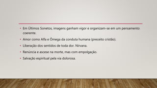 • Em Últimos Sonetos, imagens ganham vigor e organizam-se em um pensamento
coerente.
• Amor como Alfa e Ômega da conduta humana (preceito cristão).
• Liberação dos sentidos de toda dor. Nirvana.
• Renúncia e ascese na morte, mas com empolgação.
• Salvação espiritual pela via dolorosa.
 