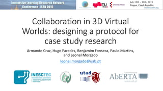 Collaboration in 3D Virtual
Worlds: designing a protocol for
case study research
Armando Cruz, Hugo Paredes, Benjamim Fonseca, Paulo Martins,
and Leonel Morgado
leonel.morgado@uab.pt
 