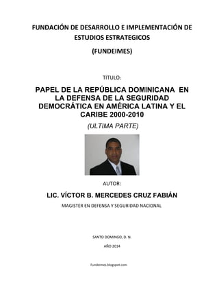Fundeimes.blogspot.com
FUNDACIÓN DE DESARROLLO E IMPLEMENTACIÓN DE
ESTUDIOS ESTRATEGICOS
(FUNDEIMES)
TITULO:
PAPEL DE LA REPÚBLICA DOMINICANA EN
LA DEFENSA DE LA SEGURIDAD
DEMOCRÁTICA EN AMÉRICA LATINA Y EL
CARIBE 2000-2010
(ULTIMA PARTE)
AUTOR:
LIC. VÍCTOR B. MERCEDES CRUZ FABIÁN
MAGISTER EN DEFENSA Y SEGURIDAD NACIONAL
SANTO DOMINGO, D. N.
AÑO 2014
 