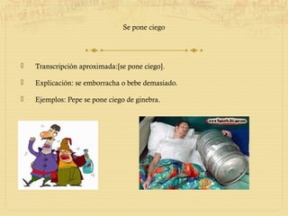 Se pone ciego




   Transcripción aproximada:[se pone ciego].

   Explicación: se emborracha o bebe demasiado.

   Ejemplos: Pepe se pone ciego de ginebra.
 