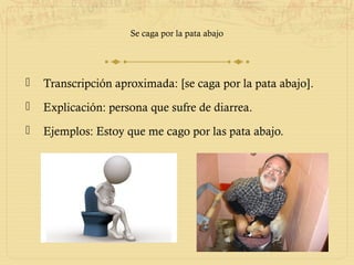 Se caga por la pata abajo




   Transcripción aproximada: [se caga por la pata abajo].
   Explicación: persona que sufre de diarrea.
   Ejemplos: Estoy que me cago por las pata abajo.
 