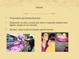 Miarma




   Transcripción aproximada:[miarma].

   Explicación: mi alma, corazón mío, afecto o expresión cariñosa hacia
    alguien, aunque no sea conocido.

   Ejemplo : dame un kilo de naranjas, gracias miarma.
 