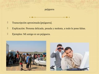 pejiguera




   Transcripción aproximada:[pejiguera].

   Explicación: Persona delicada, pesada y molesta, a todo le pone faltas.

   Ejemplos: Mi amigo es un pejiguera.
 