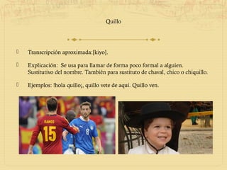 Quillo




   Transcripción aproximada:[kiyo].

   Explicación: Se usa para llamar de forma poco formal a alguien.
    Sustitutivo del nombre. También para sustituto de chaval, chico o chiquillo.

   Ejemplos: !hola quillo¡, quillo vete de aquí. Quillo ven.
 