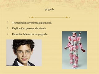 parguela




   Transcripción aproximada:[parguela].

   Explicación: persona afeminada.

   Ejemplos: Manuel es un parguela.
 