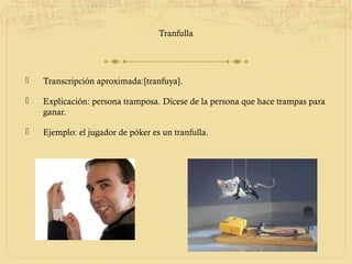 Tranfulla




   Transcripción aproximada:[tranfuya].

   Explicación: persona tramposa. Dícese de la persona que hace trampas para
    ganar.

   Ejemplo: el jugador de póker es un tranfulla.
 