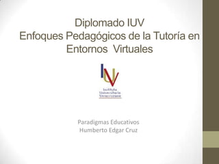 Diplomado IUV
Enfoques Pedagógicos de la Tutoría en
Entornos Virtuales
Paradigmas Educativos
Humberto Edgar Cruz
 