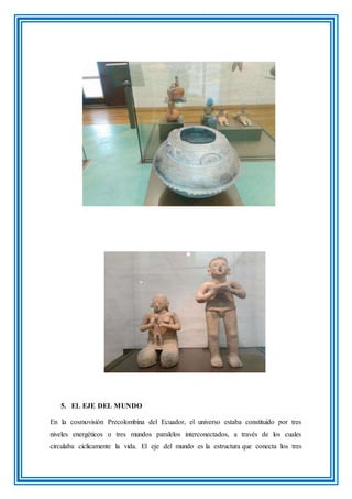 5. EL EJE DEL MUNDO
En la cosmovisión Precolombina del Ecuador, el universo estaba constituido por tres
niveles energéticos o tres mundos paralelos interconectados, a través de los cuales
circulaba cíclicamente la vida. El eje del mundo es la estructura que conecta los tres
 