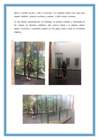 planos y permite acceder a ellos y recorrerlos. Los shamanes hacían estos viajes para
adquirir sabiduría, contactar con dioses y espíritus, y pedir consejo o permiso.
La sala muestra representaciones de Chamanes en posturas verticales y ceremoniales de
rito, además de elementos simbólicos, tales como la espiral y la chakana, objetos
rituales, accesorios y ornamentos propios de este grupo social y usado en ceremonias
religiosas.
 