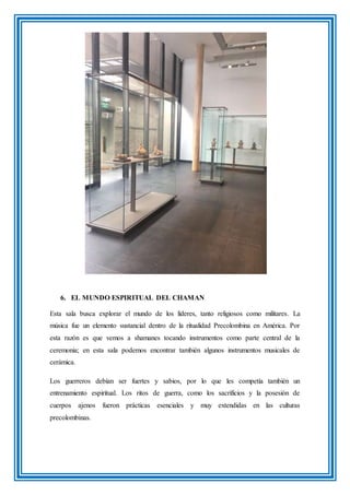 6. EL MUNDO ESPIRITUAL DEL CHAMAN
Esta sala busca explorar el mundo de los líderes, tanto religiosos como militares. La
música fue un elemento sustancial dentro de la ritualidad Precolombina en América. Por
esta razón es que vemos a shamanes tocando instrumentos como parte central de la
ceremonia; en esta sala podemos encontrar también algunos instrumentos musicales de
cerámica.
Los guerreros debían ser fuertes y sabios, por lo que les competía también un
entrenamiento espiritual. Los ritos de guerra, como los sacrificios y la posesión de
cuerpos ajenos fueron prácticas esenciales y muy extendidas en las culturas
precolombinas.
 