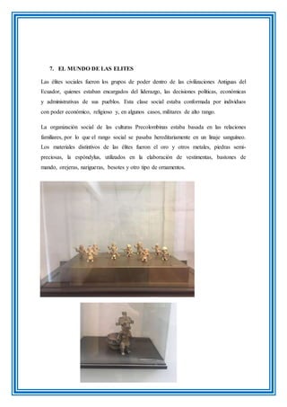 7. EL MUNDO DE LAS ELITES
Las élites sociales fueron los grupos de poder dentro de las civilizaciones Antiguas del
Ecuador, quienes estaban encargados del liderazgo, las decisiones políticas, económicas
y administrativas de sus pueblos. Esta clase social estaba conformada por individuos
con poder económico, religioso y, en algunos casos, militares de alto rango.
La organización social de las culturas Precolombinas estaba basada en las relaciones
familiares, por lo que el rango social se pasaba hereditariamente en un linaje sanguíneo.
Los materiales distintivos de las élites fueron el oro y otros metales, piedras semi-
preciosas, la espóndylus, utilizados en la elaboración de vestimentas, bastones de
mando, orejeras, narigueras, besotes y otro tipo de ornamentos.
 