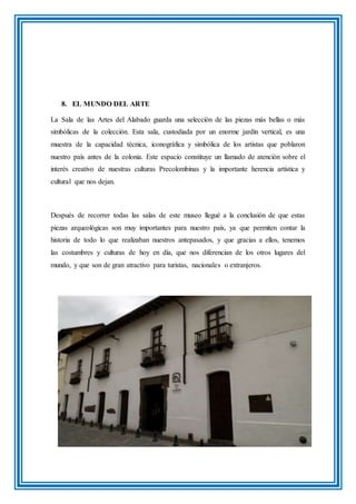 8. EL MUNDO DEL ARTE
La Sala de las Artes del Alabado guarda una selección de las piezas más bellas o más
simbólicas de la colección. Esta sala, custodiada por un enorme jardín vertical, es una
muestra de la capacidad técnica, iconográfica y simbólica de los artistas que poblaron
nuestro país antes de la colonia. Este espacio constituye un llamado de atención sobre el
interés creativo de nuestras culturas Precolombinas y la importante herencia artística y
cultural que nos dejan.
Después de recorrer todas las salas de este museo llegué a la conclusión de que estas
piezas arqueológicas son muy importantes para nuestro país, ya que permiten contar la
historia de todo lo que realizaban nuestros antepasados, y que gracias a ellos, tenemos
las costumbres y culturas de hoy en día, que nos diferencian de los otros lugares del
mundo, y que son de gran atractivo para turistas, nacionales o extranjeros.
 