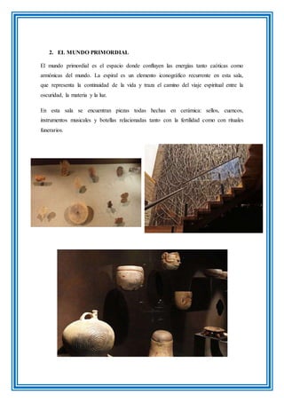 2. EL MUNDO PRIMORDIAL
El mundo primordial es el espacio donde confluyen las energías tanto caóticas como
armónicas del mundo. La espiral es un elemento iconográfico recurrente en esta sala,
que representa la continuidad de la vida y traza el camino del viaje espiritual entre la
oscuridad, la materia y la luz.
En esta sala se encuentran piezas todas hechas en cerámica: sellos, cuencos,
instrumentos musicales y botellas relacionadas tanto con la fertilidad como con rituales
funerarios.
 