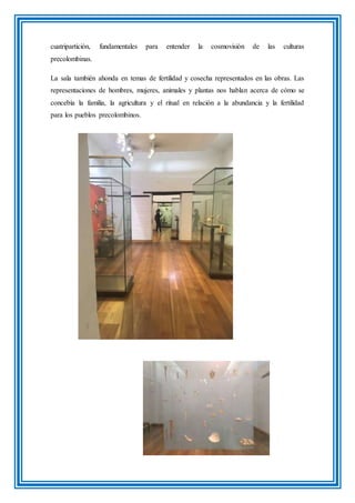 cuatripartición, fundamentales para entender la cosmovisión de las culturas
precolombinas.
La sala también ahonda en temas de fertilidad y cosecha representados en las obras. Las
representaciones de hombres, mujeres, animales y plantas nos hablan acerca de cómo se
concebía la familia, la agricultura y el ritual en relación a la abundancia y la fertilidad
para los pueblos precolombinos.
 