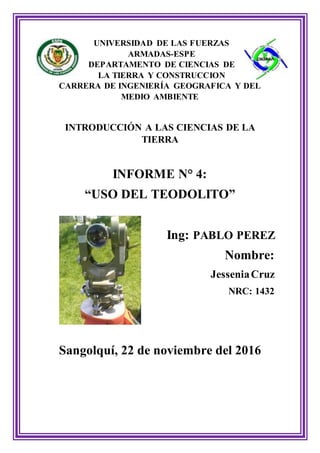 UNIVERSIDAD DE LAS FUERZAS
ARMADAS-ESPE
DEPARTAMENTO DE CIENCIAS DE
LA TIERRA Y CONSTRUCCION
CARRERA DE INGENIERÍA GEOGRAFICA Y DEL
MEDIO AMBIENTE
INTRODUCCIÓN A LAS CIENCIAS DE LA
TIERRA
INFORME N° 4:
“USO DEL TEODOLITO”
Ing: PABLO PEREZ
Nombre:
JesseniaCruz
NRC: 1432
Sangolquí, 22 de noviembre del 2016
 