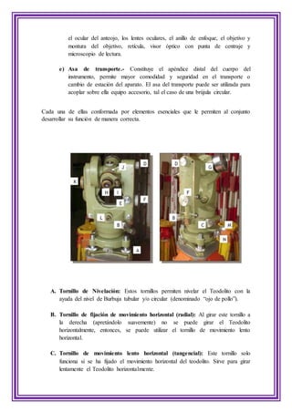 el ocular del anteojo, los lentes oculares, el anillo de enfoque, el objetivo y
montura del objetivo, retícula, visor óptico con punta de centraje y
microscopio de lectura.
e) Asa de transporte.- Constituye el apéndice distal del cuerpo del
instrumento, permite mayor comodidad y seguridad en el transporte o
cambio de estación del aparato. El asa del transporte puede ser utilizada para
acoplar sobre ella equipo accesorio, tal el caso de una brújula circular.
Cada una de ellas conformada por elementos esenciales que le permiten al conjunto
desarrollar su función de manera correcta.
A. Tornillo de Nivelación: Estos tornillos permiten nivelar el Teodolito con la
ayuda del nivel de Burbuja tubular y/o circular (denominado “ojo de pollo”).
B. Tornillo de fijación de movimiento horizontal (radial): Al girar este tornillo a
la derecha (apretándolo suavemente) no se puede girar el Teodolito
horizontalmente, entonces, se puede utilizar el tornillo de movimiento lento
horizontal.
C. Tornillo de movimiento lento horizontal (tangencial): Este tornillo solo
funciona si se ha fijado el movimiento horizontal del teodolito. Sirve para girar
lentamente el Teodolito horizontalmente.
 
