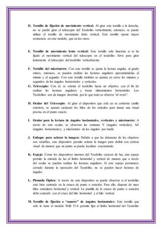 D. Tornillo de fijación de movimiento vertical: Al girar este tornillo a la derecha,
no se puede girar el telescopio del Teodolito verticalmente, entonces, se puede
utilizar el tornillo de movimiento lento vertical. Este tornillo opone mayor
resistencia en este modelo, que en los otros.
E. Tornillo de movimiento lento vertical: Este tornillo solo funciona si se ha
fijado el movimiento vertical del telescopio en el teodolito. Sirve para girar
lentamente el telescopio del teodolito verticalmente.
F. Tornillo del micrómetro: Con este tornillo se ajusta la lectura angular, al grado
entero, entonces, se pueden realizar las lecturas angulares aproximándolas al
minuto y al segundo. Con este tornillo también se ajustan en ceros los minutos y
segundos de los ángulos horizontales y verticales.
G. Telescopio: Con él, se orienta el teodolito hacia un objetivo, con el fin de
realizar las lecturas angulares y trazar alineamientos horizontales. Los
Teodolitos son de imagen invertida por lo que todo se observa “al revés”.
H. Ocular del Telescopio: Al girar el dispositivo que está en su contorno (anillo
exterior), se ajustan (aclaran) los hilos de los retículos para lanzar una visual
precisa en el punto exacto.
I. Ocular para la lectura de ángulos horizontales, verticales y micrómetro: A
través de este ocular, se observan las ventanas V (ángulos verticales), AZ
(ángulos horizontales), y micrómetro de los ángulos por medir.
J. Enfoque para aclarar la imagen: Debido a que las distancias de los objetivos
son variables, este dispositivo permite aclarar la imagen para definir con certeza
visual de manera que un punto se puede localizar exactamente.
K. Espejo: Como los dispositivos internos del Teodolito carecen de luz, este espejo
permite la entrada de luz al limbo horizontal y vertical de manera que a través
del ocular se puedan realizar las lecturas angulares. Si este espejo permanece
cerrado durante la operación del Teodolito, no se pueden hacer lecturas de
ángulos.
L. Plomada Óptica: A través de este dispositivo se puede observar si el teodolito
está bien centrado en la estaca de punto o estación. Para ello, dispone de unos
hilos reticulares horizontal y vertical. La puntilla de la estaca de punto o estación
debe coincidir con el cruce del hilo horizontal y el hilo vertical.
M. Tornillo de fijación o “amarre” de ángulos horizontales: Este tornillo que
sólo lo tiene el modelo Wild T1A permite fijar el limbo horizontal del Teodolito
 