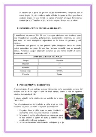 de manera que a pesar de que éste se gire horizontalmente, siempre se leerá el
mismo ángulo. Si este tornillo se suelta, el limbo horizontal se libera para buscar
cualquier ángulo. Si este tornillo se aprieta (“amarra”) el ángulo horizontal de
manera que si el Teodolito se gira, la lectura angular siempre será la misma.
 ESPECIFICACIONES TÉCNICAS DEL EQUIPO
El teodolito de micrómetro Wild T1 con lectura por micrómetro, está destinado tanto
para triangulaciones pequeñas, poligonaciones, levantamientos catastrales, así como
para todas las tareas topográficos dependientes de la técnica del geómetra y del
ingeniero.
El instrumento está provisto de una plomada óptica incorporada índice de círculo
vertical automático, así como de una base nivelante separable para un centrado
forzado. Numerosos equipos adicionales aumentan de una manera notable el campo
de aplicación del T 1.
ESPECIFICACIONES TÉCNICAS
Imagen Invertida
Precisión 5´´
Aumentos 28
Alcance visual 450mtrs.
Plomada Óptica
 PROCEDIMIENTO DE PRÁCTICA
El procedimiento de esta práctica consiste básicamente en la manipulación correcta del
teodolito con el fin de llegar a tener un buen manejo, debido a que las siguientes
prácticas dependerán de ello.
El equipo utilizado en la práctica será un teodolito de la marca
“WILD T1A”.
Para el estacionamiento del teodolito se debe seguir un orden
secuencial de pasos, los cuales se explican a continuación:
1. En primer lugar se debe tener un punto identificado el
cual servirá como base para estacionar el teodolito.
2. Se coloca el trípode sobre el punto de manera que quede
lo más cercano al centro del punto y cuidando que la
mesilla del trípode esté horizontal.
3. Se coloca el teodolito sobre la mesilla del trípode y se fija.
 