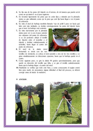 4. Se fija una de las patas del trípode en el terreno, de tal manera que pueda servir
como un eje inmóvil en el paso siguiente.
5. Se levantan ligeramente las patas que no están fijas y mirando por la plomada
óptica se gira utilizando como eje la pata que está fija hasta llegar a ver el punto
de referencia.
6. Se mira el nivel de burbuja (también llamado “ojo de pollo”) para ver hacia qué
lado está más inclinado, se desliza estratégicamente las patas del trípode hasta
que el nivel de burbuja esté centrado.
7. Se mira nuevamente por la plomada
óptica para ver si con el paso anterior
nos alejamos del punto de referencia,
si es así podemos aflojar el tornillo
de fijación entre el teodolito y el
trípode y deslizar cuidadosamente el
teodolito, hasta llegar al centro del
punto de referencia.
8. El nivel de la aliada (nivel
horizontal) se nivela con los tres
tornillos de nivelación, se coloca el nivel paralelo a dos de los tres tornillos y se
giran simultáneamente en direcciones opuestas, hasta que la burbuja quede en el
centro.
9. Como siguiente paso, se gira la aliada 90 grados aproximadamente, para que
quede en dirección del tornillo que falta, y se gira el tornillo cuidadosamente
hasta que la burbuja llegue al centro del nivel.
10. Finalmente se verifica que todo esté bien, y como consecuente el equipo estará
listo para medir, de presentarse alguna dificultad al final del proceso, se deberá
corregir antes de iniciar la medición.
 ANEXOS
 