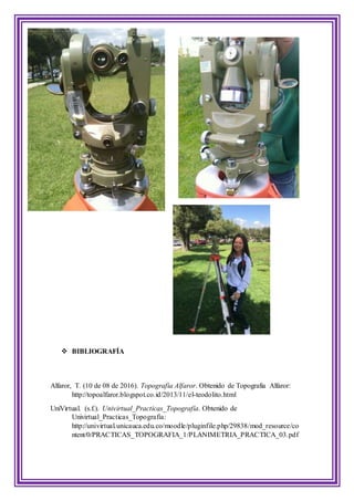  BIBLIOGRAFÍA
Alfaror, T. (10 de 08 de 2016). Topografia Alfaror. Obtenido de Topografia Alfaror:
http://topoalfaror.blogspot.co.id/2013/11/el-teodolito.html
UniVirtual. (s.f.). Univirtual_Practicas_Topografía. Obtenido de
Univirtual_Practicas_Topografía:
http://univirtual.unicauca.edu.co/moodle/pluginfile.php/29838/mod_resource/co
ntent/0/PRACTICAS_TOPOGRAFIA_1/PLANIMETRIA_PRACTICA_03.pdf
 