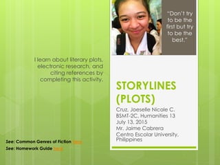 STORYLINES
(PLOTS)
Cruz, Joeselle Nicole C.
BSMT-2C, Humanities 13
July 13, 2015
Mr. Jaime Cabrera
Centro Escolar University,
Philippines
I learn about literary plots,
electronic research, and
citing references by
completing this activity.
“Don’t try
to be the
first but try
to be the
best.”
See: Common Genres of Fiction here
See: Homework Guide here
 