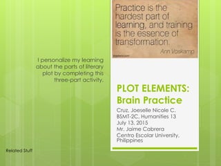PLOT ELEMENTS:
Brain Practice
Cruz, Joeselle Nicole C.
BSMT-2C, Humanities 13
July 13, 2015
Mr. Jaime Cabrera
Centro Escolar University,
Philippines
I personalize my learning
about the parts of literary
plot by completing this
three-part activity.
Related Stuff
 