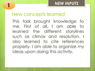 New concepts learned
This task brought knowledge to
me. First of all, I am able to
learned the different storylines
such as climax and resolution. I
also learned to cite references
properly. I am able to organize my
ideas upon doing this activity.
NEW INPUTS
1
 