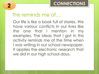 This reminds me of…
Our life is like a book full of stories. We
have various conflicts in our lives like
the one that I mention in my
examples. The ideas that I got in this
activity reminds me of the time when
I was writing in our school newspaper.
It applies the electronic research that
we did in our high school days.
CONNECTIONS
2
 