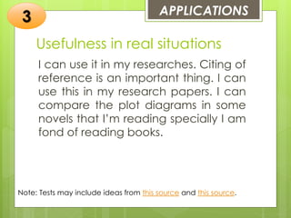 Usefulness in real situations
I can use it in my researches. Citing of
reference is an important thing. I can
use this in my research papers. I can
compare the plot diagrams in some
novels that I’m reading specially I am
fond of reading books.
APPLICATIONS
3
Note: Tests may include ideas from this source and this source.
 