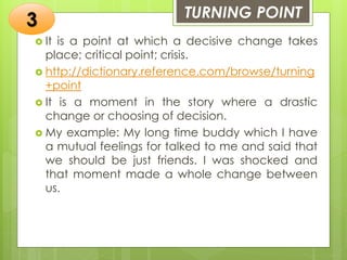 TURNING POINT
 It is a point at which a decisive change takes
place; critical point; crisis.
 http://dictionary.reference.com/browse/turning
+point
 It is a moment in the story where a drastic
change or choosing of decision.
 My example: My long time buddy which I have
a mutual feelings for talked to me and said that
we should be just friends. I was shocked and
that moment made a whole change between
us.
3
 