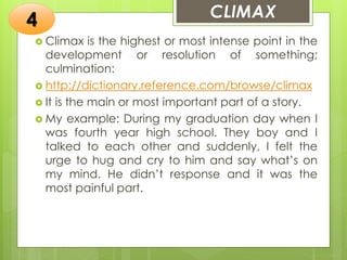 CLIMAX
 Climax is the highest or most intense point in the
development or resolution of something;
culmination:
 http://dictionary.reference.com/browse/climax
 It is the main or most important part of a story.
 My example: During my graduation day when I
was fourth year high school. They boy and I
talked to each other and suddenly, I felt the
urge to hug and cry to him and say what’s on
my mind. He didn’t response and it was the
most painful part.
4
 