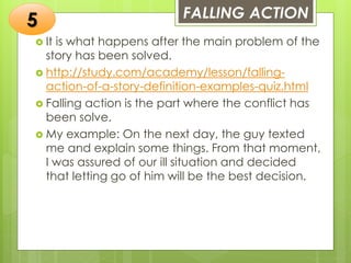 FALLING ACTION
 It is what happens after the main problem of the
story has been solved.
 http://study.com/academy/lesson/falling-
action-of-a-story-definition-examples-quiz.html
 Falling action is the part where the conflict has
been solve.
 My example: On the next day, the guy texted
me and explain some things. From that moment,
I was assured of our ill situation and decided
that letting go of him will be the best decision.
5
 
