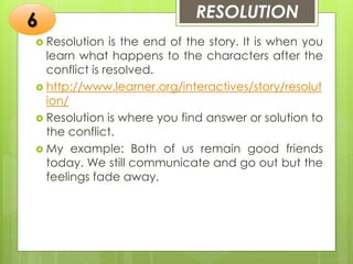 RESOLUTION
 Resolution is the end of the story. It is when you
learn what happens to the characters after the
conflict is resolved.
 http://www.learner.org/interactives/story/resolut
ion/
 Resolution is where you find answer or solution to
the conflict.
 My example: Both of us remain good friends
today. We still communicate and go out but the
feelings fade away.
6
 